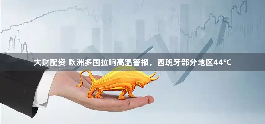 大财配资 欧洲多国拉响高温警报，西班牙部分地区44℃