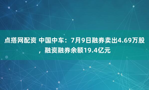 点搭网配资 中国中车：7月9日融券卖出4.69万股，融资融券余额19.4亿元