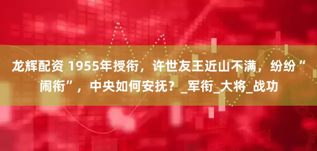 龙辉配资 1955年授衔，许世友王近山不满，纷纷“闹衔”，中央如何安抚？_军衔_大将_战功
