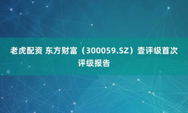 老虎配资 东方财富（300059.SZ）壹评级首次评级报告