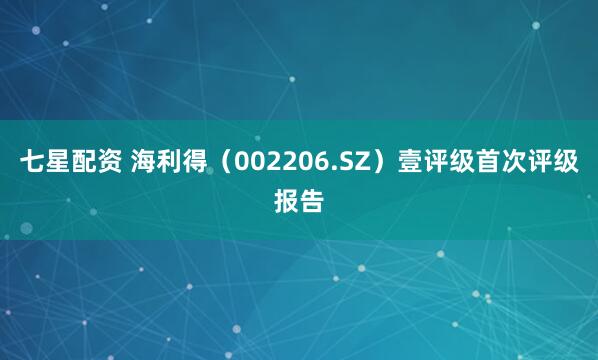 七星配资 海利得（002206.SZ）壹评级首次评级报告