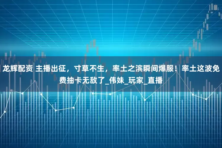 龙辉配资 主播出征，寸草不生，率土之滨瞬间爆服！率土这波免费抽卡无敌了_伟妹_玩家_直播