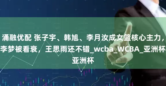 涌融优配 张子宇、韩旭、李月汝成女篮核心主力，李梦被看衰，王思雨还不错_wcba_WCBA_亚洲杯