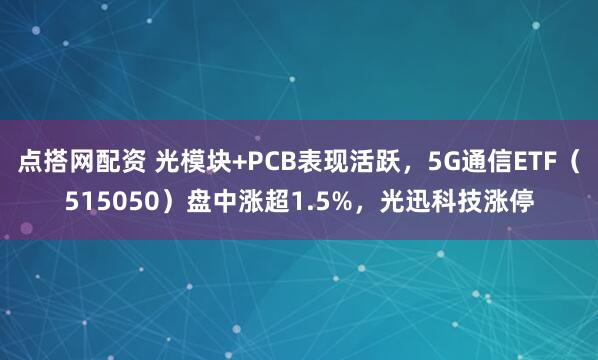 点搭网配资 光模块+PCB表现活跃，5G通信ETF（515050）盘中涨超1.5%，光迅科技涨停