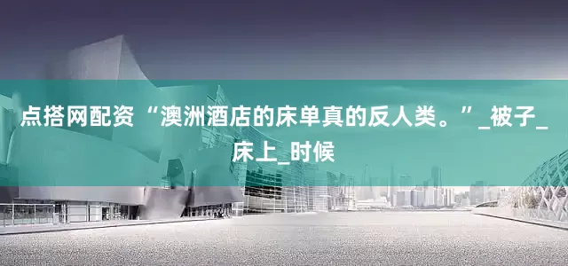 点搭网配资 “澳洲酒店的床单真的反人类。”_被子_床上_时候