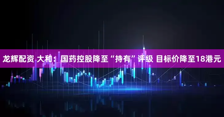 龙辉配资 大和：国药控股降至“持有”评级 目标价降至18港元